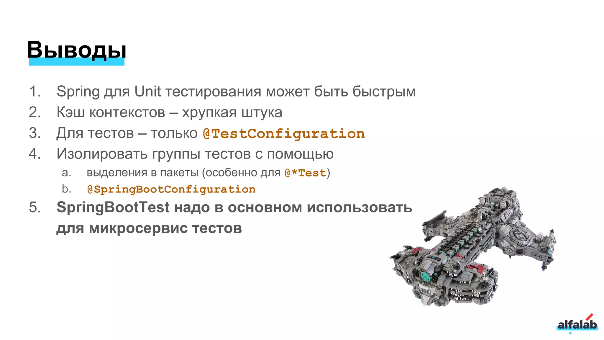 Выводы
1. Spring для Unit тестирования может быть быстрым
2. Кэш контекстов – хрупкая штука
3. Для тестов – только @TestConfiguration
4. Изолировать группы тестов с помощью
a. выделения в пакеты (особенно для @*Test)
b. @SpringBootConfiguration
5. SpringBootTest надо в основном использовать
для микросервис тестов
 