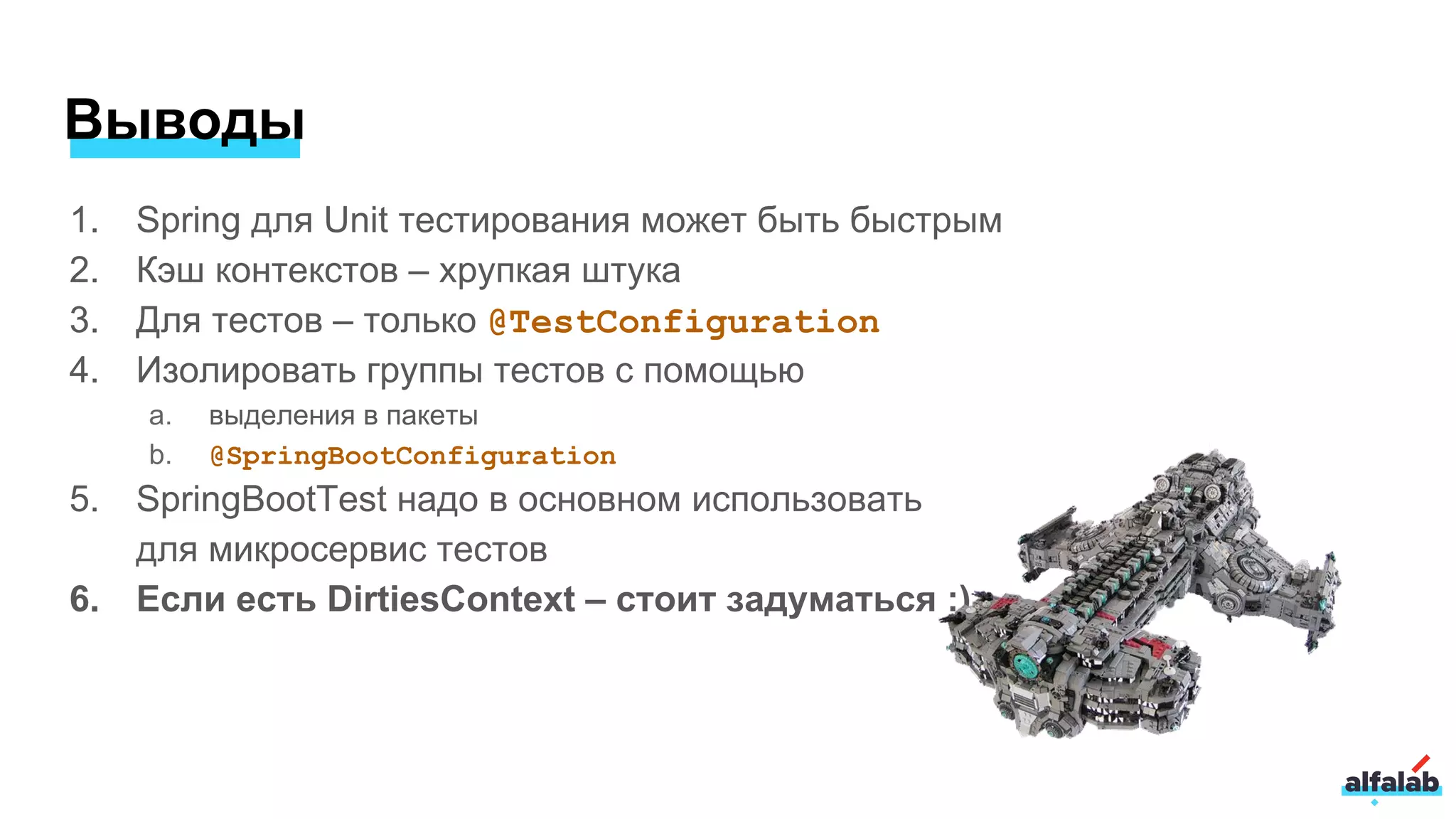 Выводы
1. Spring для Unit тестирования может быть быстрым
2. Кэш контекстов – хрупкая штука
3. Для тестов – только @TestConfiguration
4. Изолировать группы тестов с помощью
a. выделения в пакеты
b. @SpringBootConfiguration
5. SpringBootTest надо в основном использовать
для микросервис тестов
6. Если есть DirtiesContext – стоит задуматься :)
 