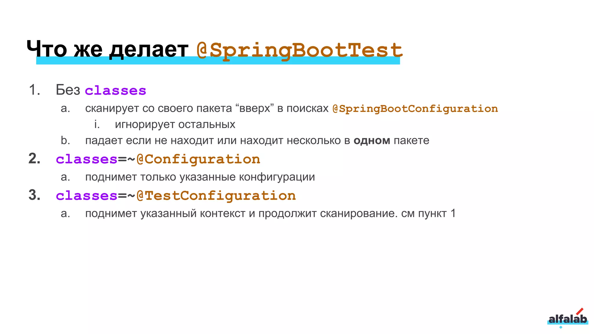 Что же делает @SpringBootTest
1. Без classes
a. сканирует со своего пакета “вверх” в поисках @SpringBootConfiguration
i. игнорирует остальных
b. падает если не находит или находит несколько в одном пакете
2. classes=~@Configuration
a. поднимет только указанные конфигурации
3. classes=~@TestConfiguration
a. поднимет указанный контекст и продолжит сканирование. см пункт 1
 