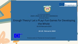 Curs de formare ERASMUS+
2022-1-RO01-KA-121-SCH-000052143
Actiunea Cheie 1
Enough Theory! Let s PLay! Fun Games for Developing
the Whole
20-25 februarie 2023
20-25 februarie 2023
Proiectul este co- finanțat de Uniunea Europeană
 