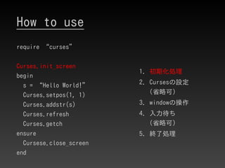 How to use
require “curses”
Curses.init_screen
begin
s = “Hello World!”
Curses.setpos(1, 1)
Curses.addstr(s)
Curses.refres...