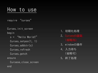 How to use
require “curses”
Curses.init_screen
begin
s = “Hello World!”
Curses.setpos(1, 1)
Curses.addstr(s)
Curses.refres...
