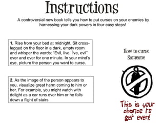 A controversial new book tells you how to put curses on your enemies by
harnessing your dark powers in four easy steps!
1. Rise from your bed at midnight. Sit cross-
legged on the floor in a dark, empty room
and whisper the words: “Evil, live, live, evil”
over and over for one minute. In your mind’s
eye, picture the person you want to curse.
2. As the image of the person appears to
you, visualize great harm coming to him or
her. For example, you might watch with
delight as a car runs over him or he falls
down a flight of stairs.
 