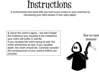 A controversial new book tells you how to put curses on your enemies by
harnessing your dark powers in four easy steps!
3. Savor the victim’s agony – but don’t forget:
the misfortune you visualize is the misfortune
your victim will suffer in real life.
If you visualize the victim losing an eye, the
victim should lose an eye. If you visualize
death, the victim should die. Carefully consider
the consequences of your actions before you
proceed.
 