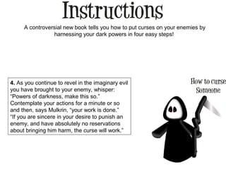 A controversial new book tells you how to put curses on your enemies by
harnessing your dark powers in four easy steps!
4. As you continue to revel in the imaginary evil
you have brought to your enemy, whisper:
“Powers of darkness, make this so.”
Contemplate your actions for a minute or so
and then, says Mulkrin, “your work is done.”
“If you are sincere in your desire to punish an
enemy, and have absolutely no reservations
about bringing him harm, the curse will work.”
 