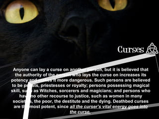 Anyone can lay a curse on another person, but it is believed that
the authority of the person who lays the curse on increases its
potency and makes it more dangerous. Such persons are believed
to be priests, priestesses or royalty; persons possessing magical
skill, such as Witches, sorcerers and magicians; and persons who
have no other recourse to justice, such as women in many
societies, the poor, the destitute and the dying. Deathbed curses
are the most potent, since all the curser’s vital energy goes into
the curse.
 