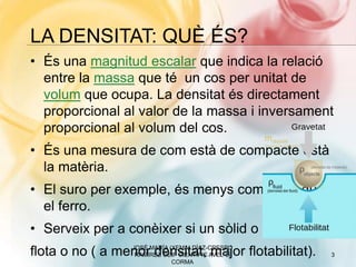 LA DENSITAT: QUÈ ÉS?
• És una magnitud escalar que indica la relació
entre la massa que té un cos per unitat de
volum que ocupa. La densitat és directament
proporcional al valor de la massa i inversament
proporcional al volum del cos.
• És una mesura de com està de compacte està
la matèria.
• El suro per exemple, és menys compacte que
el ferro.
• Serveix per a conèixer si un sòlid o líquid
flota o no ( a menor densitat, major flotabilitat). 3
JOSÉ MARÍA (XEMA) DÍAZ-CRESPO
RAMÍREZ CEIP CIENTÍFIC AVEL·LÍ
CORMA
 