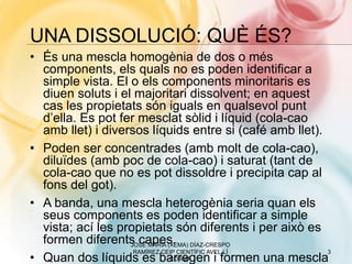 UNA DISSOLUCIÓ: QUÈ ÉS?
• És una mescla homogènia de dos o més
components, els quals no es poden identificar a
simple vista. El o els components minoritaris es
diuen soluts i el majoritari dissolvent; en aquest
cas les propietats són iguals en qualsevol punt
d’ella. Es pot fer mesclat sòlid i líquid (cola-cao
amb llet) i diversos líquids entre si (café amb llet).
• Poden ser concentrades (amb molt de cola-cao),
diluïdes (amb poc de cola-cao) i saturat (tant de
cola-cao que no es pot dissoldre i precipita cap al
fons del got).
• A banda, una mescla heterogènia seria quan els
seus components es poden identificar a simple
vista; ací les propietats són diferents i per això es
formen diferents capes.
• Quan dos líquids es barregen i formen una mescla
3
JOSÉ MARÍA (XEMA) DÍAZ-CRESPO
RAMÍREZ CEIP CIENTÍFIC AVEL·LÍ
CORMA
 