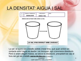 LA DENSITAT: AIGUA I SAL
JOSÉ MARÍA (XEMA) DÍAZ-CRESPO
RAMÍREZ
CEIP CIENTÍFIC AVEL·LÍ CORMA
5
La sal i el sucre són cristalls (sòlids cristal·lins), què quan entren en
contacte amb l’aigua es desfan i es trenquen; açò s’anomena dissolució.
Però si anem afegint massa, se satura la dissolució, precipitant-se cap al
fons del got els cristalls sense desfer-se.
 
