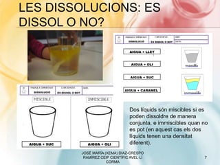 LES DISSOLUCIONS: ES
DISSOL O NO?
JOSÉ MARÍA (XEMA) DÍAZ-CRESPO
RAMÍREZ CEIP CIENTÍFIC AVEL·LÍ
CORMA
7
Dos líquids són miscibles si es
poden dissoldre de manera
conjunta, e immiscibles quan no
es pot (en aquest cas els dos
líquids tenen una densitat
diferent).
 