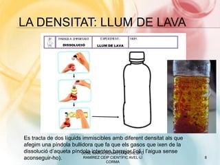 LA DENSITAT: LLUM DE LAVA
JOSÉ MARÍA (XEMA) DÍAZ-CRESPO
RAMÍREZ CEIP CIENTÍFIC AVEL·LÍ
CORMA
8
Es tracta de dos líquids immiscibles amb diferent densitat als que
afegim una píndola bullidora que fa que els gasos que ixen de la
dissolució d’aqueta píndola intenten barrejar l’oli i l’aigua sense
aconseguir-ho).
 