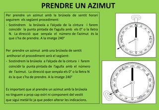 PRENDRE UN AZIMUT
Per prendre un azimut amb la brúixola de sentit horari
seguirem els següent procediment:
- Sostindrem la brúixola a l’alçada de la cintura i farem
coincidir la punta pintada de l’agulla amb els 0° o la lletra
N. La direcció que senyala el número de l’azimut és la
que s’ha de prendre. A la imatge 240°
Per prendre un azimut amb una brúixola de sentit
antihorari el procediment serà el següent:
- Sostindrem la brúixola a l’alçada de la cintura i farem
coincidir la punta pintada de l’agulla amb el número
de l’azimut. La direcció que senyala els 0° o la lletra N
és la que s’ha de prendre. A la imatge 240°
Es important que al prendre un azimut amb la brúixola
no tinguem a prop cap estri ni component del vestit
que sigui metàl·lic ja que poden alterar les indicacions.
 