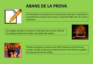 ABANS DE LA PROVA
Cal formalitzar la inscripció en el termini que es fixa per a cada edició,
normalment la setmana de la prova, al local del CEM o bé per correu
electrònic.
Una vegada tancada la inscripció, el dia abans de la prova s’efectua
el sorteig que determina l’ordre de sortida dels equips.
També el dia abans, cal passar pel CEM a informar-se de l’hora de
sortida i recollir la bossa que conté el dorsal, el Full de Ruta, el gràfic i
la indicació del lloc de sortida.
 
