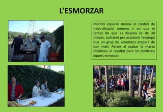 L’ESMORZAR
Menció especial mereix el control de
neutralització número 1 en que el
temps de que es disposa és de 30
minuts, suficient per assaborir l’entrepà
que un grup de voluntaris prepara de
bon matí. Potser al acabar la marxa
oblidareu el resultat però no oblidareu
aquest esmorzar.
 
