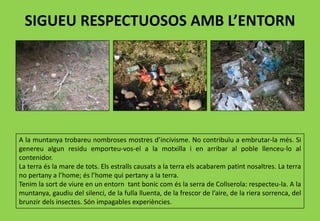 SIGUEU RESPECTUOSOS AMB L’ENTORN
A la muntanya trobareu nombroses mostres d’incivisme. No contribuïu a embrutar-la més. Si
genereu algun residu emporteu-vos-el a la motxilla i en arribar al poble llenceu-lo al
contenidor.
La terra és la mare de tots. Els estralls causats a la terra els acabarem patint nosaltres. La terra
no pertany a l’home; és l’home qui pertany a la terra.
Tenim la sort de viure en un entorn tant bonic com és la serra de Collserola: respecteu-la. A la
muntanya, gaudiu del silenci, de la fulla lluenta, de la frescor de l’aire, de la riera sorrenca, del
brunzir dels insectes. Són impagables experiències.
 