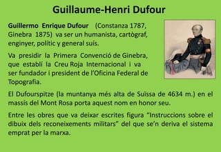 Guillaume-Henri Dufour
Guillermo Enrique Dufour (Constanza 1787,
Ginebra 1875) va ser un humanista, cartògraf,
enginyer, polític y general suís.
Va presidir la Primera Convenció de Ginebra,
que establí la Creu Roja Internacional i va
ser fundador i president de l’Oficina Federal de
Topografia.
El Dufourspitze (la muntanya més alta de Suïssa de 4634 m.) en el
massís del Mont Rosa porta aquest nom en honor seu.
Entre les obres que va deixar escrites figura “Instruccions sobre el
dibuix dels reconeixements militars” del que se’n deriva el sistema
emprat per la marxa.
 