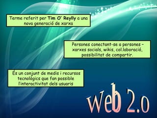 Terme referit per Tim O’ Reylly a una
      nova generació de xarxa



                             Persones conectant-se a persones –
                             xarxes socials, wikis, col.laboració,
                                 possibilitat de compartir.



 És un conjunt de medis i recursos
   tecnològics que fan possible
    l’interactivitat dels usuaris
 