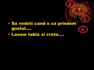 • Sa vedeti cand o sa prindem
gustul….
• Lasam tabla si creta….
 
