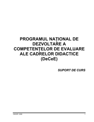CNCEIP, 2008 1
PROGRAMUL NAŢIONAL DE
DEZVOLTARE A
COMPETENŢELOR DE EVALUARE
ALE CADRELOR DIDACTICE
(DeCeE)
SUPORT DE CURS
 