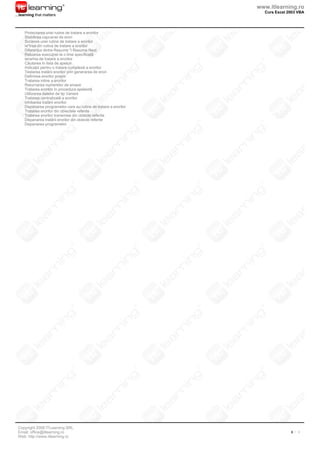 www.itlearning.ro
                                                                    Curs Excel 2003 VBA
...learning that matters



     Proiectarea unei rutine de tratare a erorilor
     Stabilirea capcanei de erori
     Scrierea unei rutine de tratare a erorilor
     Ieºirea din rutina de tratare a erorilor
     Diferenþa dintre Resume ºi Resume Next
     Reluarea execuþiei la o linie specificatã
     Ierarhia de tratare a erorilor
     Cãutarea în lista de apeluri
     Indicaþii pentru o tratare complexã a erorilor
     Testarea tratãrii erorilor prin generarea de erori
     Definirea erorilor proprii
     Tratarea inline a erorilor
     Returnarea numerelor de eroare
     Tratarea erorilor în procedura apelantã
     Utilizarea datelor de tip Variant
     Tratarea centralizatã a erorilor
     Inhibarea tratãrii erorilor
     Depanarea programelor care au rutine de tratare a erorilor
     Tratarea erorilor din obiectele referite
     Tratarea erorilor transmise din obiecte referite
     Depanarea tratãrii erorilor din obiecte referite
     Depanarea programelor




 Copyright 2008 ITLearning SRL
 Email: office@itlearning.ro                                                    3 / 3
 Web: http://www.itlearning.ro
 