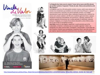 La fotògrafa Ana Calvo narra la relació i l’amor de les mares amb fills afectats
per paràlisi cerebral a l’exposició “Vincles de valor. Mares extraordinàries amb
fills singulars”
La fotògrafa, que té un fill amb paràlisi cerebral, mostra, amb la seva càmera, els
vincles i les complicitats que estableix una mare amb el seu fill quan a aquest li
manca l’autonomia i necessita una atenció gairebé constant. Les imatges
descobreixen la part més tendra, dolça i exquisida d’aquesta unió, mostrant les
mares com a éssers valedors i els fills com a autèntics genis de l’amor, capaços
de generar situacions meravelloses, de commoure i, sobretot, d’aportar-nos
aquesta capacitat d’emocionar-nos, a voltes perduda. En definitiva, vivències
úniques i màgiques, on a través d’una càmera descobrim, entre d’altres coses,
fins on pot arribar la sensibilitat humana.
Ana Calvo mostra la vida lligada a significats i a particularitats que la fan
inabastable, a històries i contextos que no es poden segrestar i reduir. Les
fotografies són vides autonarrades, contingents, interpretades i construïdes des
de la història i històries que acompanyen a aquestes dones i que ella construeix
per explicar aquests sentiments profunds d’unió, de protecció i de tendresa.

http://www20.gencat.cat/docs/Palau_Robert/Serveis/Exposicions/Sala4/2013_s4/ASPACE/cataleg_fotografies_ASPACE_Vincles_de_Valor.pdf

 