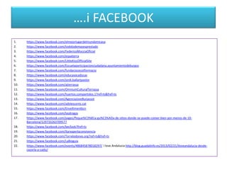….i FACEBOOK
1.
2.
3.
4.
5.
6.
7.
8.
9.
10.
11.
12.
13.
14.
15.
16.
17.
18.
19.
20.
21.
22.

https://www.facebook.com/elmejorlugardelmundomicasa
https://www.facebook.com/todolodemasesprestado
https://www.facebook.com/FedericoMocciaOficial
https://www.facebook.com/espaiterra
https://www.facebook.com/LittleKissOfficialSite
https://www.facebook.com/Escuelaparticipacionciudadana.ayuntamientodeburgos
https://www.facebook.com/fundaciocecotformacio
https://www.facebook.com/educasocaducas
https://www.facebook.com/jordi.ballartpastor
https://www.facebook.com/ajterrassa
https://www.facebook.com/OmniumCulturalTerrassa
https://www.facebook.com/huertos.compartidos.1?ref=ts&fref=ts
https://www.facebook.com/AgenciaJoveBurjassot
https://www.facebook.com/adolescents.cat
https://www.facebook.com/Envellimentbcn
https://www.facebook.com/lasdrogas
https://www.facebook.com/pages/Peque%C3%B1a-gu%C3%ADa-de-sitios-donde-se-puede-comer-bien-por-menos-de-10Barcelona/129733263709577
https://www.facebook.com/becfavb?fref=ts
https://www.facebook.com/Xarxaperlaconvivencia
https://www.facebook.com/Torrelodones.org?ref=ts&fref=ts
https://www.facebook.com/LaBioguia
https://www.facebook.com/events/486845878018297/ I love Andalucia http://blog.guadalinfo.es/2013/02/21/iloveandalucia-desdecazorla-a-cadiz/

 