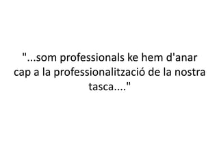 "...som professionals ke hem d'anar
cap a la professionalització de la nostra
tasca...."

 