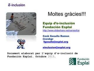 Moltes gràcies!!!
Equip d’e-inclusión
Fundación Esplai
http://www.slideshare.net/xarxesfce
Cesk Gasulla Ramon
@ceskgr
fgasulla@esplai.org

einclusion@esplai.org

Document elaborat per l’equip d’e-inclusió de
Fundación Esplai. Octubre 2013.

 