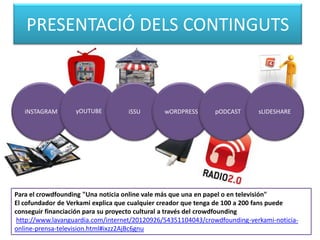 PRESENTACIÓ DELS CONTINGUTS

iNSTAGRAM

yOUTUBE

iSSU

wORDPRESS

pODCAST

sLIDESHARE

Para el crowdfounding "Una noticia online vale más que una en papel o en televisión"
El cofundador de Verkami explica que cualquier creador que tenga de 100 a 200 fans puede
conseguir financiación para su proyecto cultural a través del crowdfounding
http://www.lavanguardia.com/internet/20120926/54351104043/crowdfounding-verkami-noticiaonline-prensa-television.html#ixzz2AjBc6gnu

 