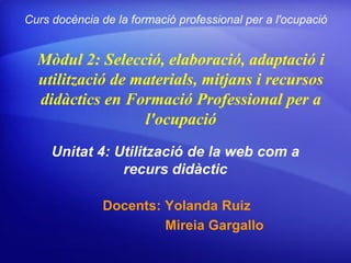 Curs docència de la formació professional per a l'ocupació


  Mòdul 2: Selecció, elaboració, adaptació i
  utilització de materials, mitjans i recursos
  didàctics en Formació Professional per a
                  l'ocupació
     Unitat 4: Utilització de la web com a
                recurs didàctic

              Docents: Yolanda Ruiz
                       Mireia Gargallo
 
