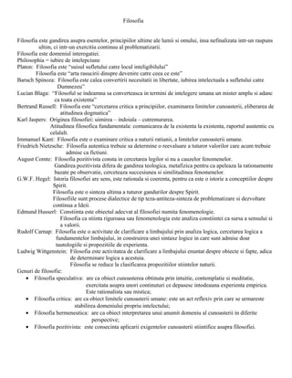 Filosofia


Filosofia este gandirea asupra esentelor, principiilor ultime ale lumii si omului, insa nefinalizata intr-un raspuns
          ultim, ci intr-un exercitiu continuu al problematizarii.
Filosofia este domeniul interogatiei.
Philosophia = iubire de intelepciune
Platon: Filosofia este “suisul sufletului catre locul inteligibilului”
        Filosofia este “arta rasucirii dinspre devenire catre ceea ce este”
Baruch Spinoza: Filosofia este calea convertirii necesitatii in libertate, iubirea intelectuala a sufletului catre
                    Dumnezeu”
Lucian Blaga: “Filosoful se indeamna sa converteasca in termini de intelegere umana un mister amplu si adanc
                  ca toata existenta”
Bertrand Russell: Filosofia este “cercetarea critica a principiilor, examinarea limitelor cunoasterii, eliberarea de
                     atitudinea dogmatica”
Karl Jaspers: Originea filosofiei: uimirea – indoiala – cutremurarea.
               Atitudinea filosofica fundamentala: comunicarea de la existenta la existenta, raportul auutentic cu
               celalalt.
Immanuel Kant: Filosofia este o examinare critica a naturii ratiunii, a limitelor cunoasterii umane.
Friedrich Nietzsche: Filosofia autentica trebuie sa determine o reevaluare a tuturor valorilor care acum trebuie
                        admise ca fictiuni.
August Comte: Filosofia pozitivista consta in cercetarea legilor si nu a cauzelor fenomenelor.
                  Gandirea pozitivista difera de gandirea teologica, metafizica pentru ca apeleaza la rationamente
                  bazate pe observatie, cerceteaza succesiunea si similitudinea fenomenelor.
G.W.F. Hegel: Istoria filosofiei are sens, este rationala si coerenta, pentru ca este o istorie a conceptiilor despre
                 Spirit.
                 Filosofia este o sinteza ultima a tuturor gandurilor despre Spirit.
                 Filosofiile sunt procese dialectice de tip teza-antiteza-sinteza de problematizare si dezvoltare
                 continua a Ideii.
Edmund Husserl: Constiinta este obiectul adecvat al filosofiei numita fenomenologie.
                     Filosofia ca stiinta riguroasa sau fenomenologia este analiza constiintei ca sursa a sensului si
                     a valorii.
Rudolf Carnap: Filosofia este o activitate de clarificare a limbajului prin analiza logica, cercetarea logica a
                   fundamentelor limbajului, in construirea unei sintaxe logice in care sunt admise doar
                   tautologiile si propozitiile de experienta.
Ludwig Wittgenstein: Filosofia este activitatea de clarificare a limbajului enuntat despre obiecte si fapte, adica
                          de determinare logica a acestuia.
                          Filosofia se reduce la clasificarea propozitiilor stiintelor naturii.
Genuri de filosofie:
    • Filosofia speculativa: are ca obiect cunoasterea obtinuta prin intuitie, contemplatie si meditatie,
                                 exercitata asupra unori continuturi ce depasesc intodeauna experienta empirica.
                                 Este rationalista sau mistica;
    • Filosofia critica: are ca obiect limitele cunoasterii umane: este un act reflexiv prin care se urmareste
                            stabilirea domeniului propriu intelectului;
    • Filosofia hermeneutica: are ca obiect interpretarea unui anumit domeniu al cunoasterii in diferite
                                     perspective;
    • Filosofia pozitivista: este consecinta aplicarii exigentelor cunoasterii stiintifice asupra filosofiei.
 