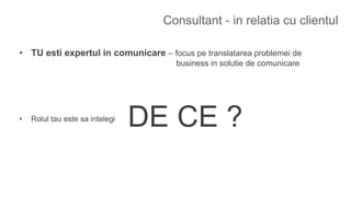 Consultant - in relatia cu clientul
• TU esti expertul in comunicare – focus pe translatarea problemei de
business in solutie de comunicare
• Rolul tau este sa intelegi
DE CE ?
 