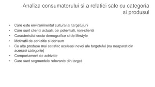 Analiza consumatorului si a relatiei sale cu categoria
si produsul
• Care este environmentul cultural al targetului?
• Care sunt clientii actuali, cei potentiali, non-clientii
• Caracteristici socio-demografice si de lifestyle
• Motivatii de achizitie si consum
• Ce alte produse mai satisfac aceleasi nevoi ale targetului (nu neaparat din
aceeasi categorie)
• Comportament de achizitie
• Care sunt segmentele relevante din target
 