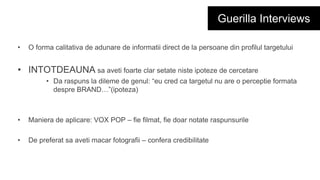 Guerilla Interviews
• O forma calitativa de adunare de informatii direct de la persoane din profilul targetului
• INTOTDEAUNA sa aveti foarte clar setate niste ipoteze de cercetare
• Da raspuns la dileme de genul: “eu cred ca targetul nu are o perceptie formata
despre BRAND…”(ipoteza)
• Maniera de aplicare: VOX POP – fie filmat, fie doar notate raspunsurile
• De preferat sa aveti macar fotografii – confera credibilitate
 