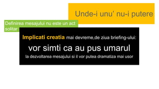 Unde-i unu’ nu-i putere
Definirea mesajului nu este un act
solitar
Implicati creatia mai devreme,de ziua briefing-ului:
vor simti ca au pus umarul
la dezvoltarea mesajului si il vor putea dramatiza mai usor
 