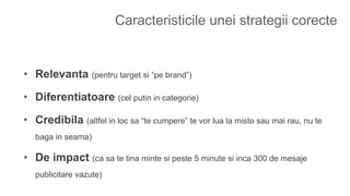 Caracteristicile unei strategii corecte
• Relevanta (pentru target si “pe brand”)
• Diferentiatoare (cel putin in categorie)
• Credibila (altfel in loc sa “te cumpere” te vor lua la misto sau mai rau, nu te
baga in seama)
• De impact (ca sa te tina minte si peste 5 minute si inca 300 de mesaje
publicitare vazute)
 