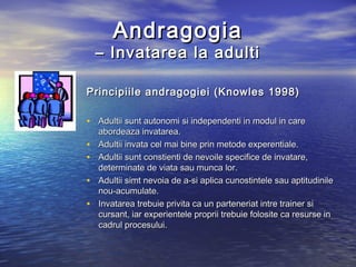 Andragogia
    – Invatarea la adulti

Principiile andragogiei (Knowles 1998)

• Adultii sunt autonomi si independenti in modul in care
    abordeaza invatarea.
•   Adultii invata cel mai bine prin metode experentiale.
•   Adultii sunt constienti de nevoile specifice de invatare,
    determinate de viata sau munca lor.
•   Adultii simt nevoia de a-si aplica cunostintele sau aptitudinile
    nou-acumulate.
•   Invatarea trebuie privita ca un parteneriat intre trainer si
    cursant, iar experientele proprii trebuie folosite ca resurse in
    cadrul procesului.
 