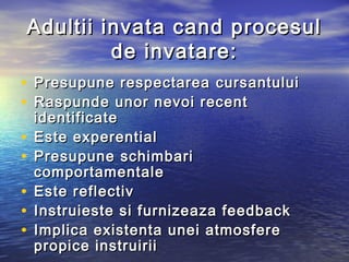 A dultii invata cand procesul
          de invatare:
• Presupune respectarea cursantului
• Raspunde unor nevoi recent
    identificate
•   Este experential
•   Presupune schimbari
    comportamentale
•   Este r eflectiv
•   Instruieste si f urnizeaza feedback
•   Implica existenta unei atmosfere
    propice instruirii
 
