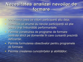 Necesitatea analizei nevoilor de
            formare

• Determina ceea ce viitorii participanţi ştiu deja;
• Identifica ce anume au nevoie participanţii să ştie
  pentru a-şi îmbunătăţi performanţele;
• Permite construirea de programe de formare
  centrate strict pe domeniile în care cursantii prezintă
  deficienţe;
• Permite formularea obiectivelor pentru programele
  de formare;
• Permite creşterea cunoștințelor şi abilităţilor;
 