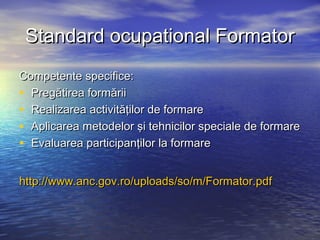 Standard ocupational Formator
Competente specifice:
• Pregătirea formării
• Realizarea activităţilor de formare
• Aplicarea metodelor şi tehnicilor speciale de formare
• Evaluarea participanţilor la formare

http://www.anc.gov.ro/uploads/so/m/Formator.pdf
 
