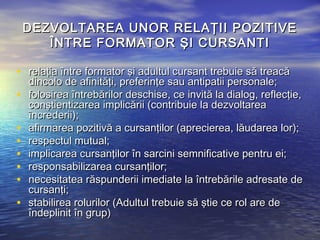 DEZVOLTAREA UNOR RELAŢII POZITIVE
       ÎNTRE FORMATOR ŞI CURSANTI

• relaţia între formator şi adultul cursant trebuie să treacă
    dincolo de afinităţi, preferinţe sau antipatii personale;
•   folosirea întrebărilor deschise, ce invită la dialog, reflecţie,
    conştientizarea implicării (contribuie la dezvoltarea
    încrederii);
•   afirmarea pozitivă a cursanţilor (aprecierea, lăudarea lor);
•   respectul mutual;
•   implicarea cursanţilor în sarcini semnificative pentru ei;
•   responsabilizarea cursanţilor;
•   necesitatea răspunderii imediate la întrebările adresate de
    cursanţi;
•   stabilirea rolurilor (Adultul trebuie să ştie ce rol are de
    îndeplinit în grup)
 