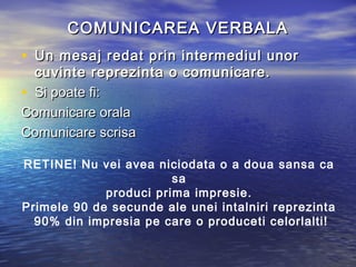 COMUNICAREA VERBALA
• Un mesaj redat prin intermediul unor
  cuvinte reprezinta o comunicare.
• Si poate fi:
Comunicare orala
Comunicare scrisa

RETINE! Nu vei avea niciodata o a doua sansa ca
                        sa
             produci prima impresie.
Primele 90 de secunde ale unei intalniri reprezinta
  90% din impresia pe care o produceti celorlalti!
 