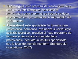•    Training-ul este procesul de transmitere catre
    participanti intr-o maniera planificata si
    structurata a unor informatii ce trebuie sa duca
    la schimbari comportamentale si imbunatatiri ale
    performantei.
•    Formatorul este specialistul în formare care
    proiectează, derulează, evaluează şi revizuieşte
    activităţi teoretice / practice şi / sau programe de
    formare şi dezvoltare a competenţelor
    profesionale, derulate în instituţii specializate
    sau la locul de muncă! (conform Standardului
    Ocupaţional, 2007).
 