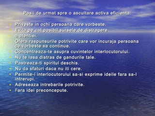Pasii de urmat spre o ascultare activa eficienta:

•   Priveste in ochi persoana care vorbeste.
•   Evita pe cat posibil sursele de distragere
•   a atentiei.
•   Ofera raspunsurile potrivite care vor incuraja persoana
    ce vorbeste sa continue.
•   Concentreaza-te asupra cuvintelor interlocutorului.
•   Nu te lasa distras de gandurile tale.
•   Pastreaza-ti spiritul deschis.
•   Nu da sfaturi daca nu iti cere.
•   Permite-i interlocutorului sa-si exprime ideile fara sa-l
    intrerupi.
•   Adreseaza intrebarile potrivite.
•   Fara idei preconcepute.
 