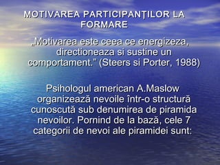 MOTIVAREA PARTICIPANŢILOR LA
         FORMARE

 „Motivarea este ceea ce energizeza,
       directioneaza si sustine un
comportament.” (Steers si Porter, 1988)

    Psihologul american A.Maslow
  organizează nevoile într-o structură
 cunoscută sub denumirea de piramida
  nevoilor. Pornind de la bază, cele 7
 categorii de nevoi ale piramidei sunt:
 