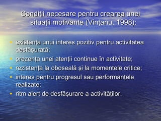 Condiţii necesare pentru crearea unei
       situaţii motivante (Vinţanu, 1998):

• existenţa unui interes pozitiv pentru activitatea
    desfăşurată;
•   prezenţa unei atenţii continue în activitate;
•   rezistenţa la oboseală şi la momentele critice;
•   interes pentru progresul sau performanţele
    realizate;
•   ritm alert de desfăşurare a activităţilor.
 