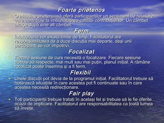 Foarte prietenos
• O atitudine prietenoasă oferă participanţilor un sentiment de relaxare
   care contribuie la îmbunătăţirea calităţii contribuţiei lor. Un zâmbet
   atrage după sine alt zâmbet.
                                    Ferm
• Întotdeauna vor exista limite de timp. Facilitatorul are
   responsabilitatea de a duce discuţia mai departe, deşi unii
   participanţi se vor împotrivi.
                                 Focalizat
• Fiecare sesiune de curs necesită o focalizare. Fiecare sesiune
   trebuie să respecte, mai mult sau mai puţin, planul iniţial. A rămâne
   focalizat poate însemna şi a fi ferm.
                                  Flexibil
• Unele discuţii pot devia de la programul iniţial. Facilitatorul trebuie să
   hotărască situaţiile în care acestea pot fi continuate sau în care
   acestea necesită redirecţionare.
                                 Fair play
• Toţi participanţii trebuie trataţi în acelaşi fel şi trebuie să le fie oferite
   ocazii de implicare. Facilitatorul are responsabilitatea ca toată lumea
   să înveţe.
 