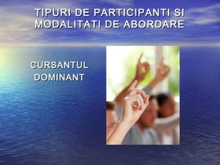 TIPURI DE PARTICIPANTI SI
MODALITATI DE ABORDARE



CURSANTUL
 DOMINANT
 
