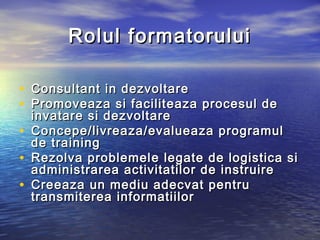 Rolul formatorului

• Consultant in dezvoltare
• Promovea za si facilit e a za procesul de
    invatare si dezvoltare
•   Concepe/livrea za /evaluea za programul
    de training
•   Rezolva problemel e legate de logistica si
    administrarea activitatilor de instruire
•   Cre eaza un mediu adecvat pentru
    transmiterea informatiilor
 