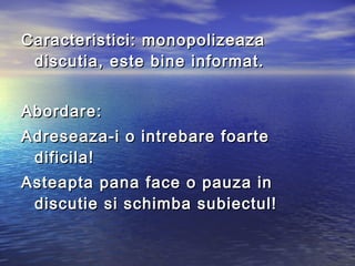 Caracteristici: monopolizeaza
 discutia, este bine informat.


Abordare:
Adreseaza-i o intrebare foarte
 dificila!
Asteapta pana face o pauza in
 discutie si schimba subiectul!
 